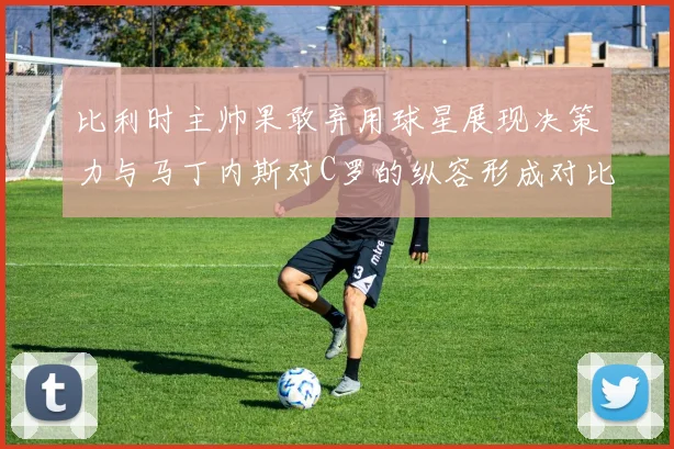 比利时主帅果敢弃用球星展现决策力与马丁内斯对C罗的纵容形成对比
