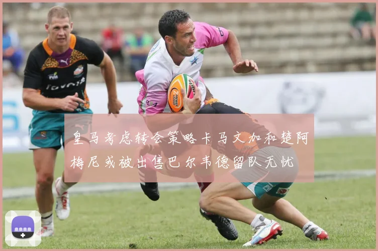 皇马考虑转会策略卡马文加和楚阿梅尼或被出售巴尔韦德留队无忧