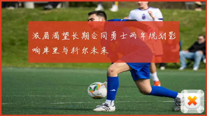 浓眉渴望长期合同勇士两年规划影响库里与科尔未来
