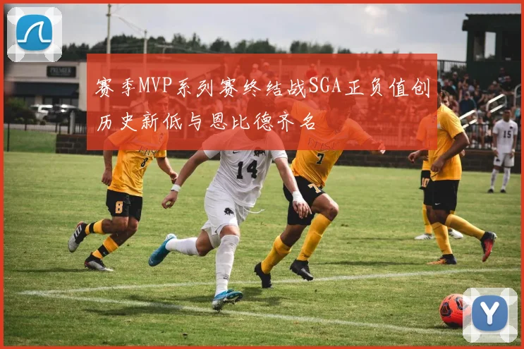 赛季MVP系列赛终结战SGA正负值创历史新低与恩比德齐名