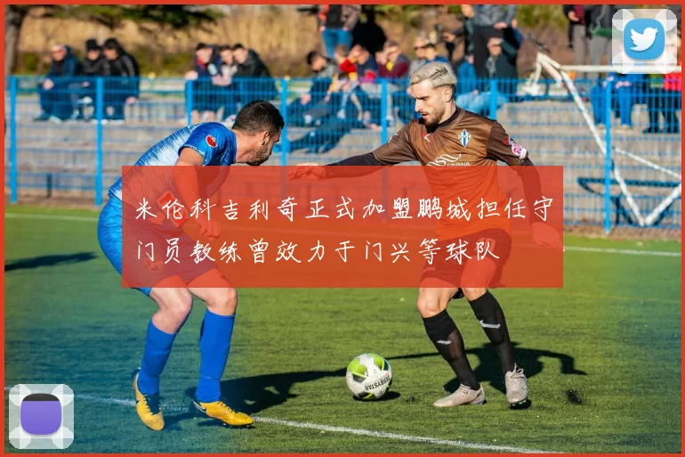 米伦科吉利奇正式加盟鹏城担任守门员教练曾效力于门兴等球队
