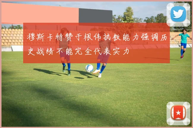 穆斯卡特赞于根伟执教能力强调历史战绩不能完全代表实力