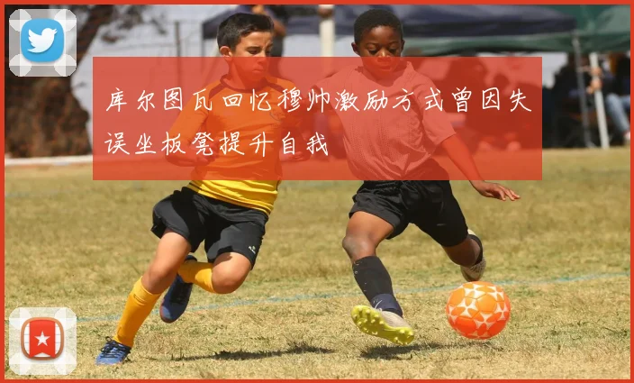 库尔图瓦回忆穆帅激励方式曾因失误坐板凳提升自我