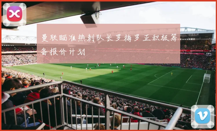 曼联瞄准热刺队长罗梅罗正积极筹备报价计划