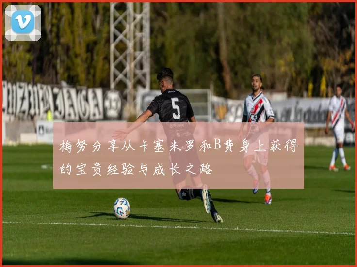 梅努分享从卡塞米罗和B费身上获得的宝贵经验与成长之路