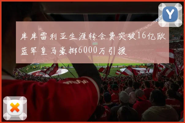库库雷利亚生涯转会费突破16亿欧蓝军皇马豪掷6000万引援