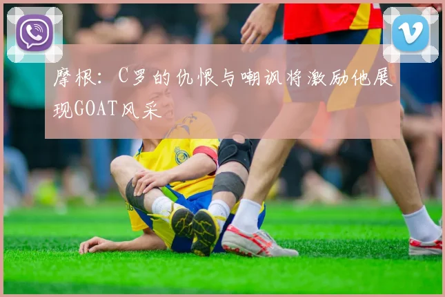 摩根：C罗的仇恨与嘲讽将激励他展现GOAT风采