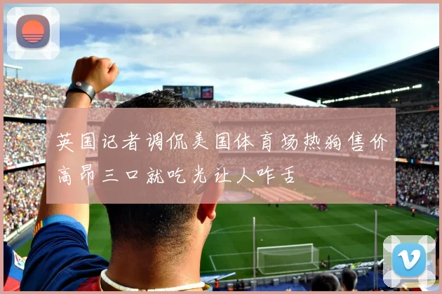 英国记者调侃美国体育场热狗售价高昂三口就吃光让人咋舌